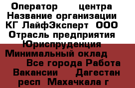 Оператор Call-центра › Название организации ­ КГ ЛайфЭксперт, ООО › Отрасль предприятия ­ Юриспруденция › Минимальный оклад ­ 40 000 - Все города Работа » Вакансии   . Дагестан респ.,Махачкала г.